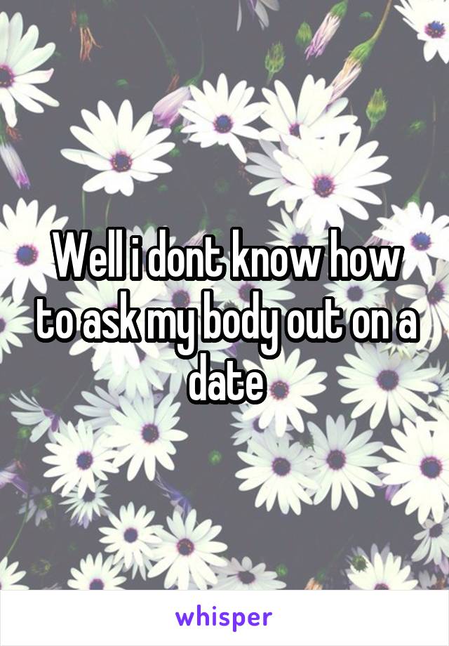 Well i dont know how to ask my body out on a date