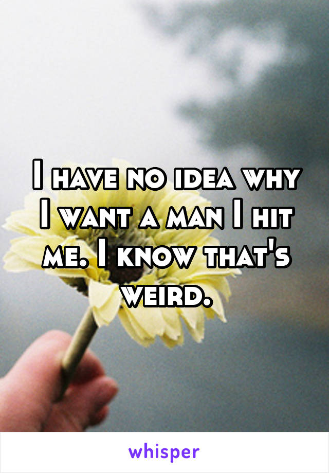 I have no idea why I want a man I hit me. I know that's weird.