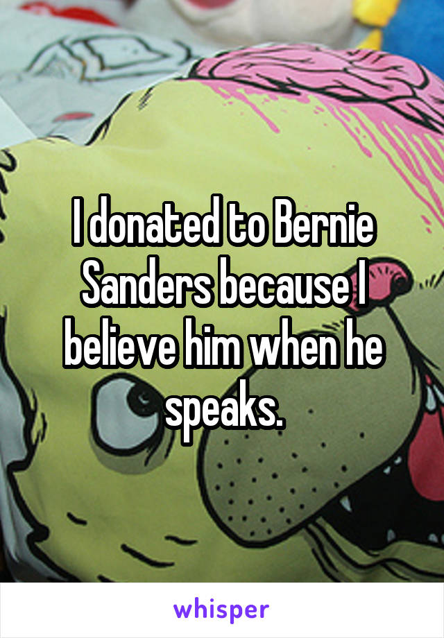 I donated to Bernie Sanders because I believe him when he speaks.