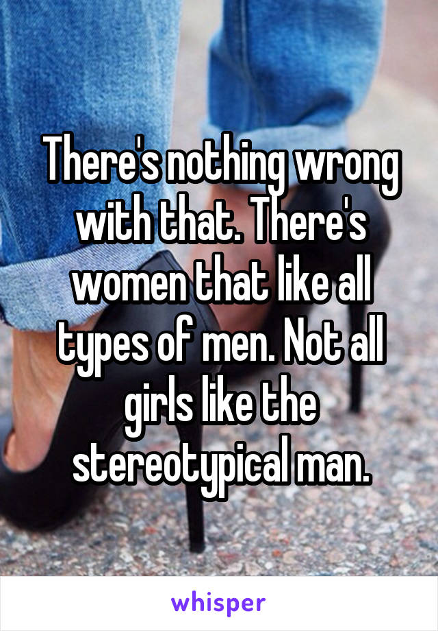 There's nothing wrong with that. There's women that like all types of men. Not all girls like the stereotypical man.