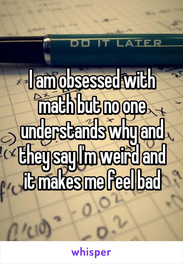 I am obsessed with math but no one understands why and they say I'm weird and it makes me feel bad