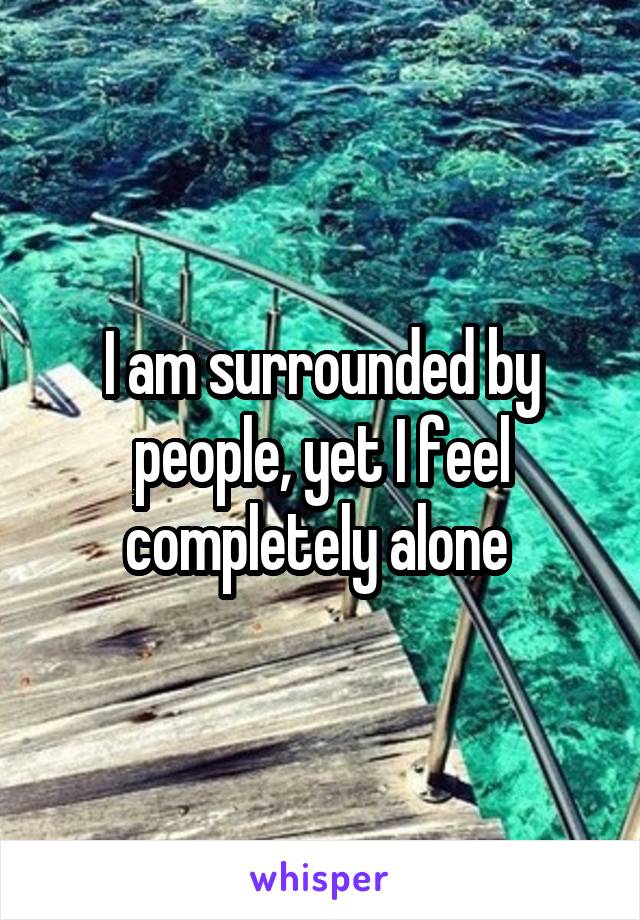 I am surrounded by people, yet I feel completely alone 