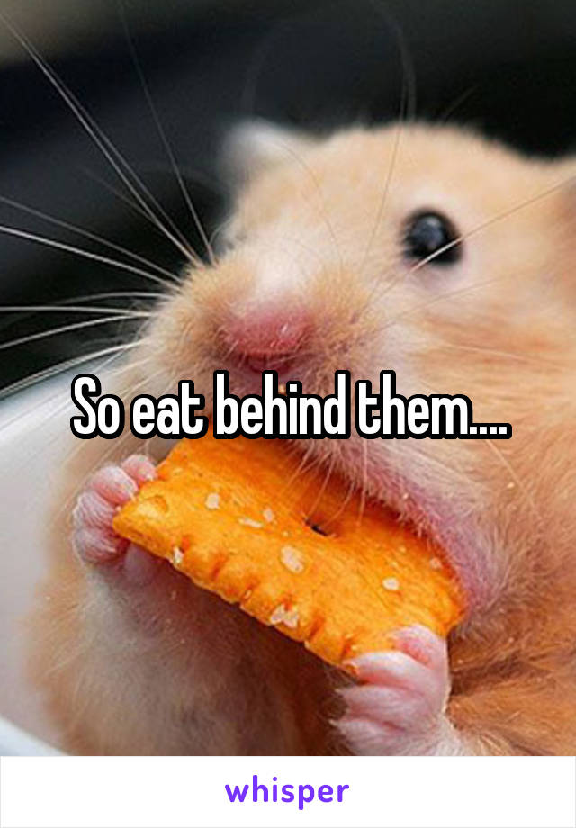 So eat behind them....