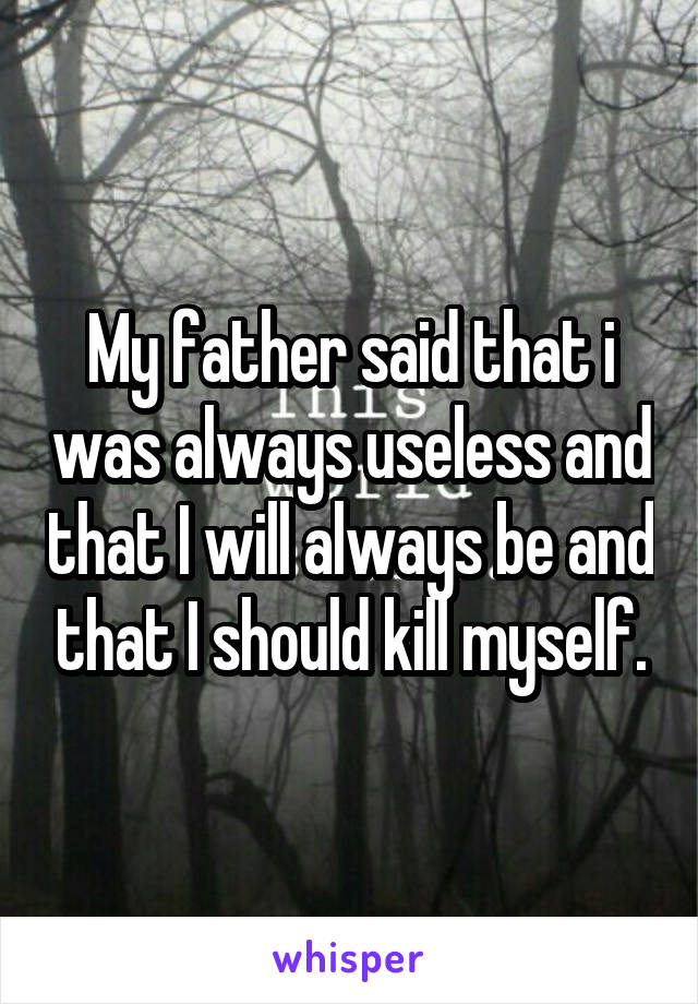 My father said that i was always useless and that I will always be and that I should kill myself.