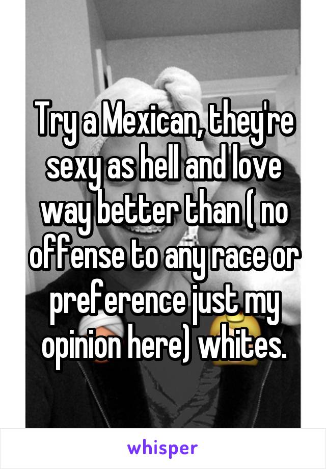 Try a Mexican, they're sexy as hell and love way better than ( no offense to any race or preference just my opinion here) whites.