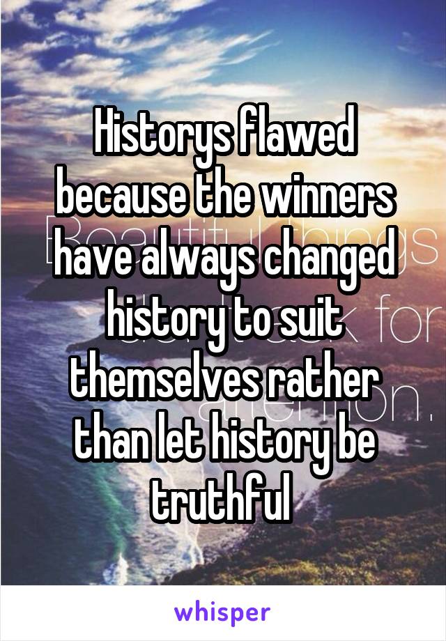 Historys flawed because the winners have always changed history to suit themselves rather than let history be truthful 