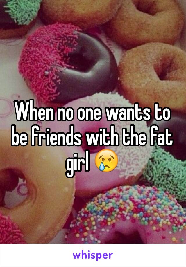 When no one wants to be friends with the fat girl 😢