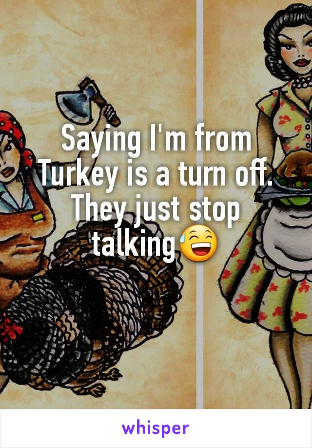 Saying I'm from Turkey is a turn off. They just stop talking😅