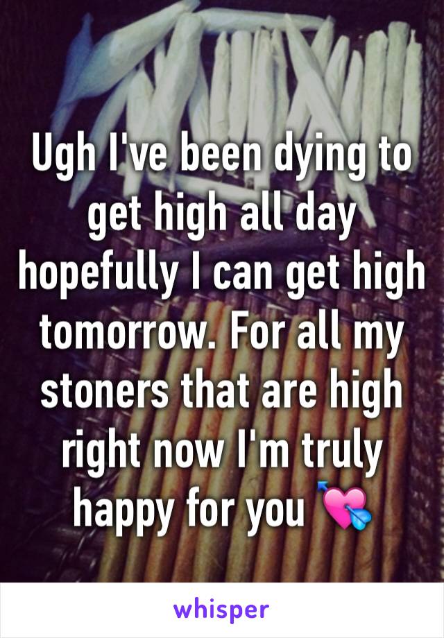 Ugh I've been dying to get high all day hopefully I can get high tomorrow. For all my stoners that are high right now I'm truly happy for you 💘