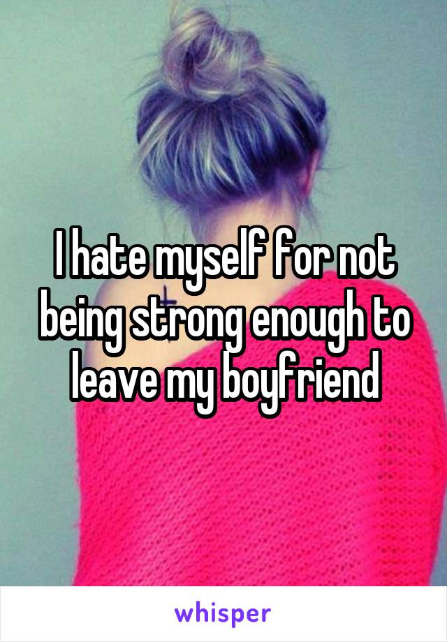 I hate myself for not being strong enough to leave my boyfriend