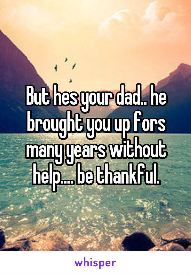 But hes your dad.. he brought you up fors many years without help.... be thankful.