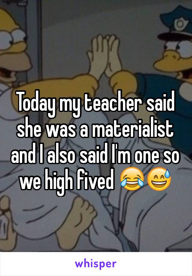Today my teacher said she was a materialist and I also said I'm one so we high fived 😂😅