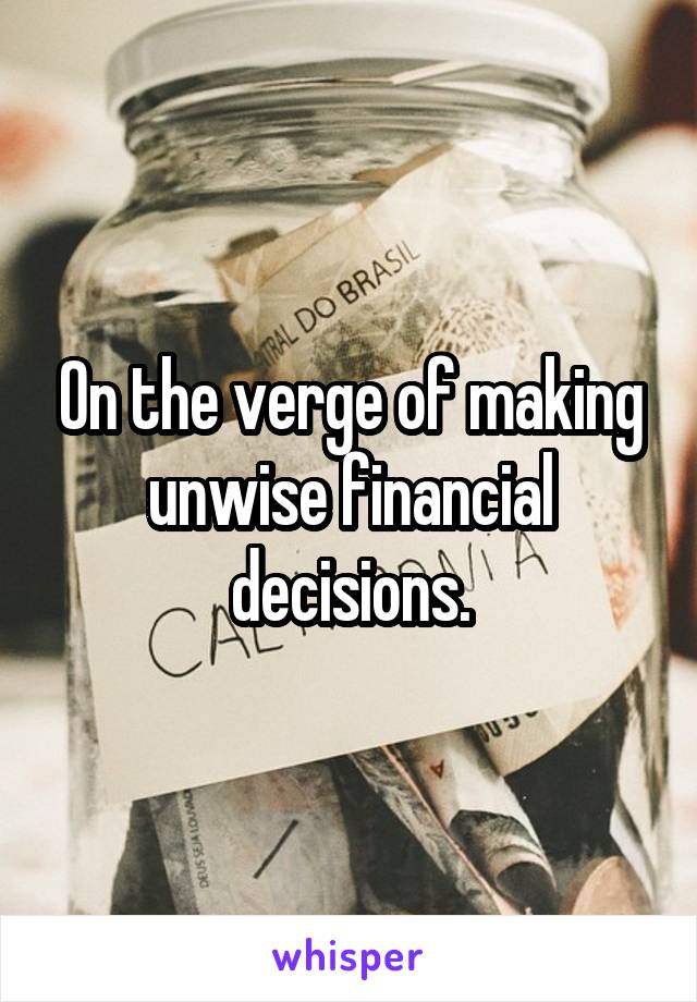 On the verge of making unwise financial decisions.