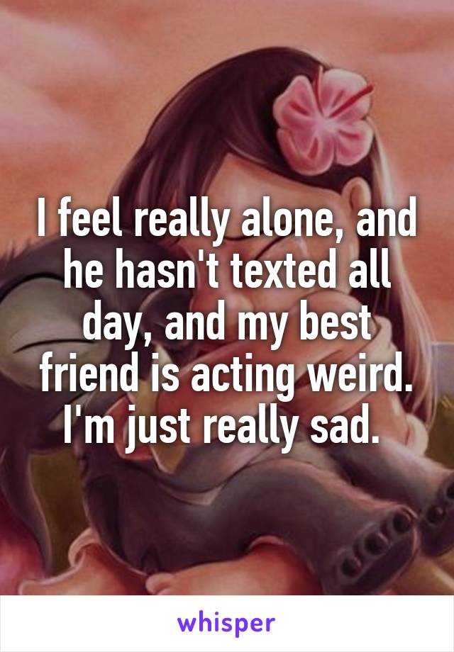 I feel really alone, and he hasn't texted all day, and my best friend is acting weird. I'm just really sad. 