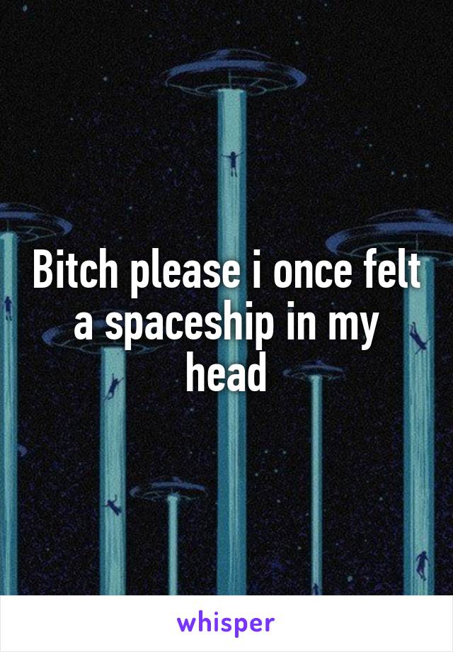 Bitch please i once felt a spaceship in my head