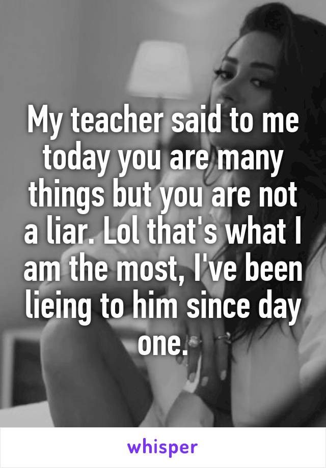 My teacher said to me today you are many things but you are not a liar. Lol that's what I am the most, I've been lieing to him since day one.