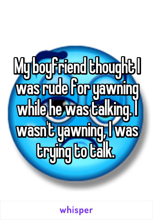 My boyfriend thought I was rude for yawning while he was talking. I wasn't yawning, I was trying to talk. 