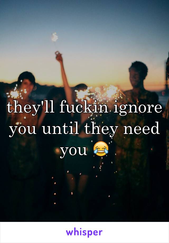 they'll fuckin ignore you until they need you ðŸ˜‚