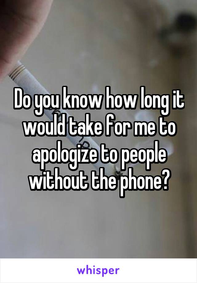 Do you know how long it would take for me to apologize to people without the phone?