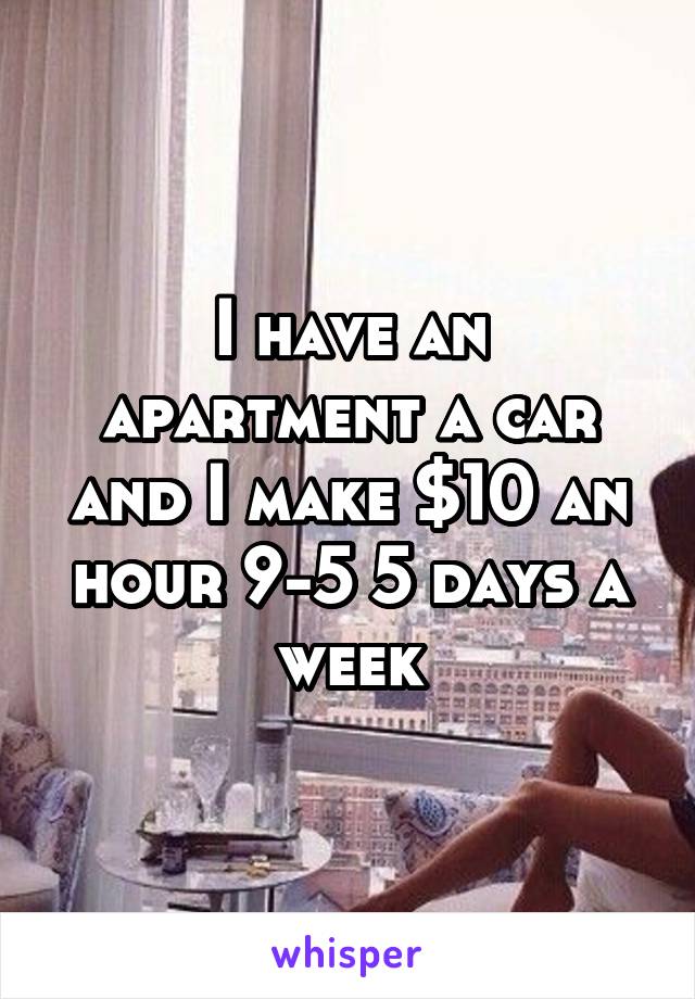 I have an apartment a car and I make $10 an hour 9-5 5 days a week