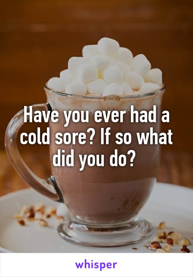 Have you ever had a cold sore? If so what did you do? 