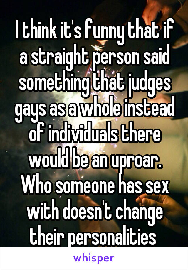 I think it's funny that if a straight person said something that judges gays as a whole instead of individuals there would be an uproar. Who someone has sex with doesn't change their personalities 