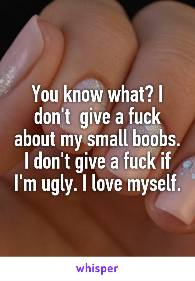 You know what? I don't  give a fuck about my small boobs. I don't give a fuck if I'm ugly. I love myself.