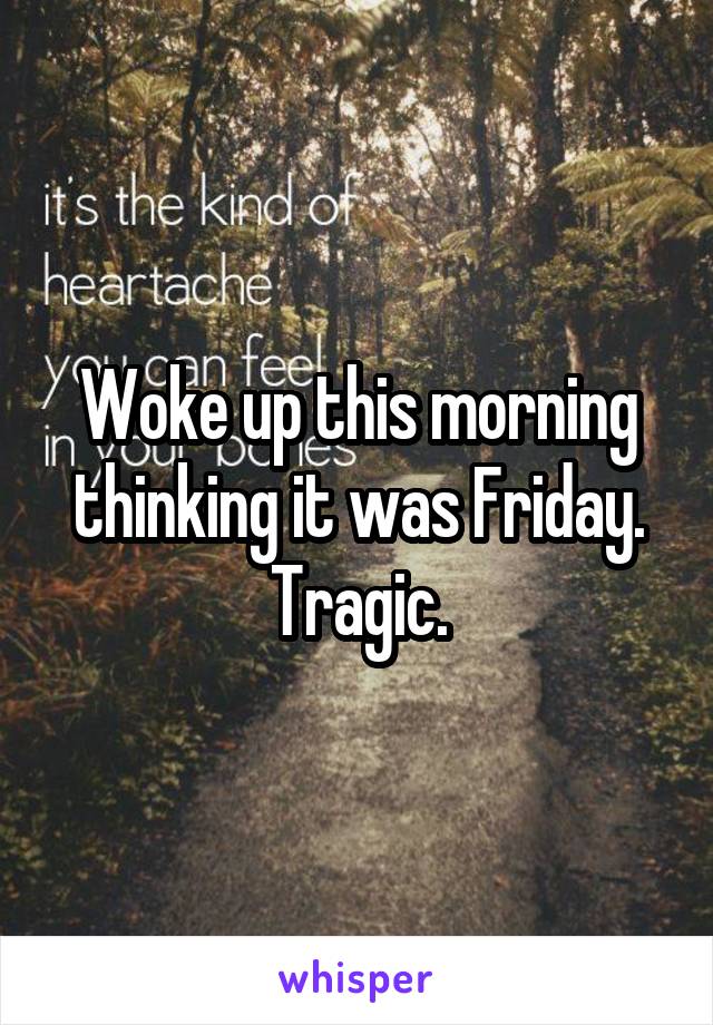 Woke up this morning thinking it was Friday. Tragic.