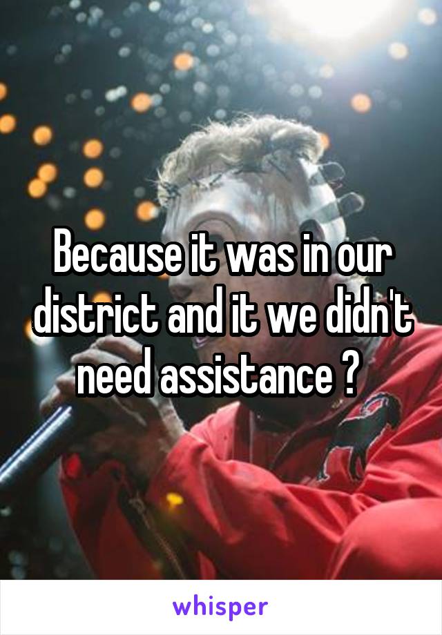 Because it was in our district and it we didn't need assistance ? 
