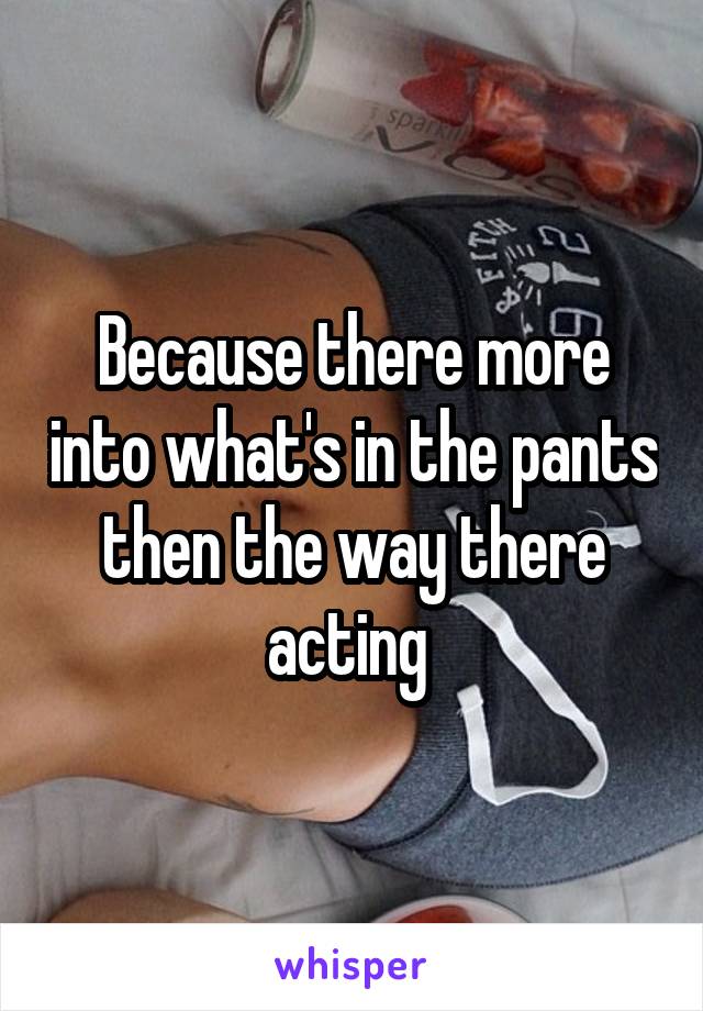 Because there more into what's in the pants then the way there acting 