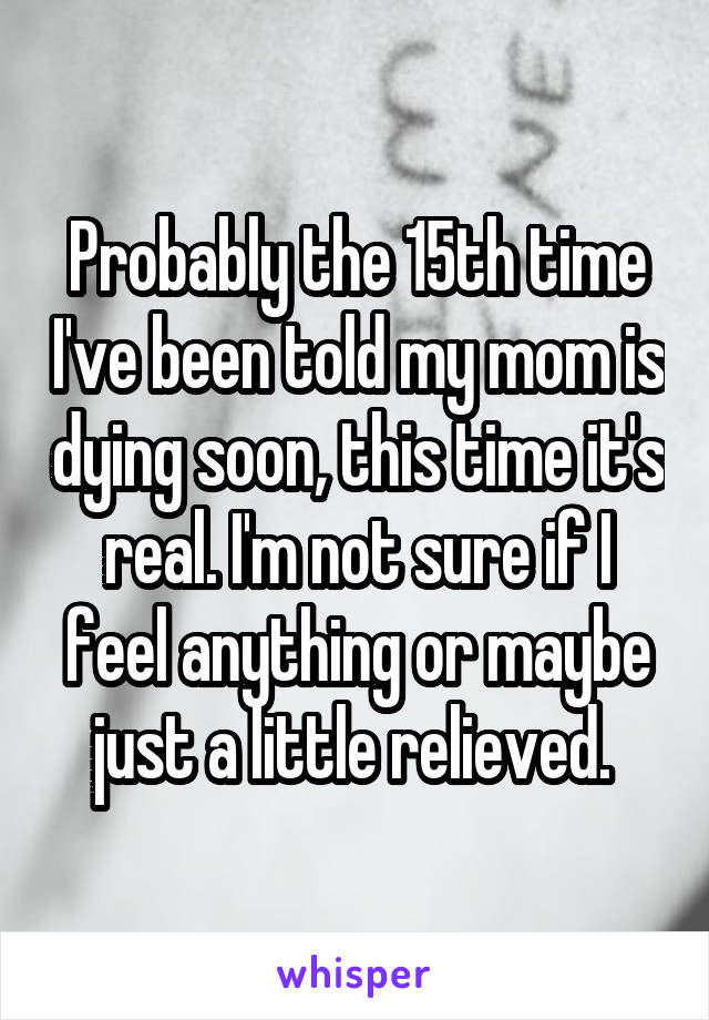 Probably the 15th time I've been told my mom is dying soon, this time it's real. I'm not sure if I feel anything or maybe just a little relieved. 