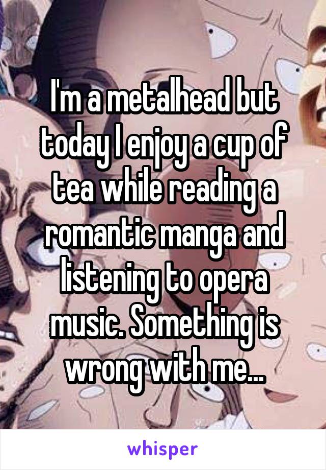 I'm a metalhead but today I enjoy a cup of tea while reading a romantic manga and listening to opera music. Something is wrong with me...