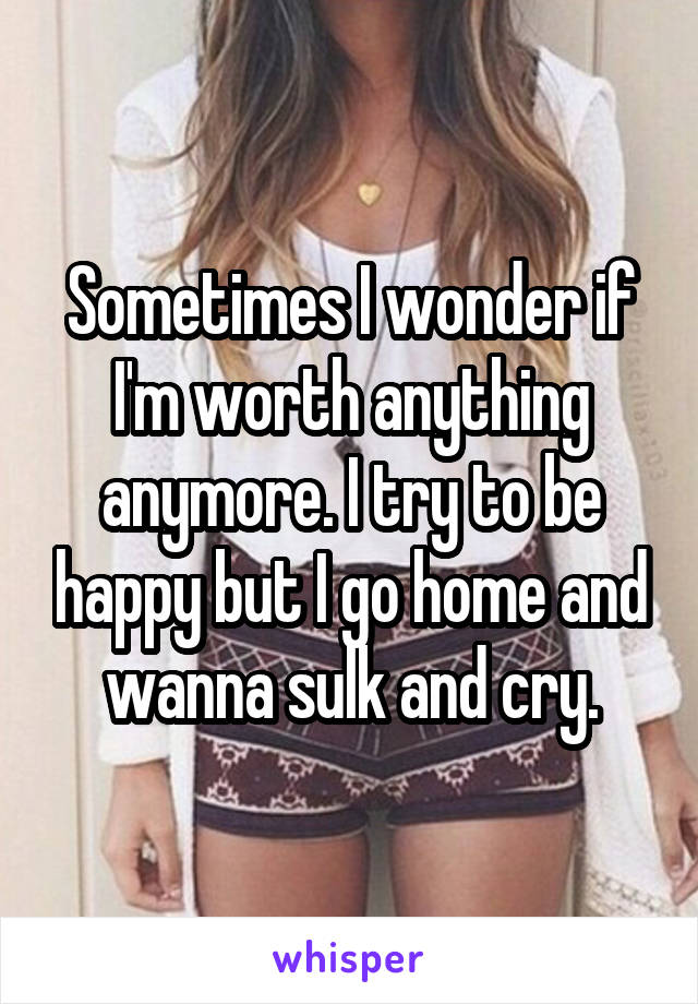 Sometimes I wonder if I'm worth anything anymore. I try to be happy but I go home and wanna sulk and cry.