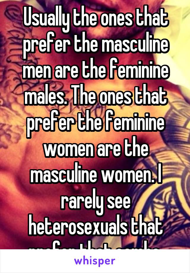 Usually the ones that prefer the masculine men are the feminine males. The ones that prefer the feminine women are the masculine women. I rarely see heterosexuals that prefer that combo.