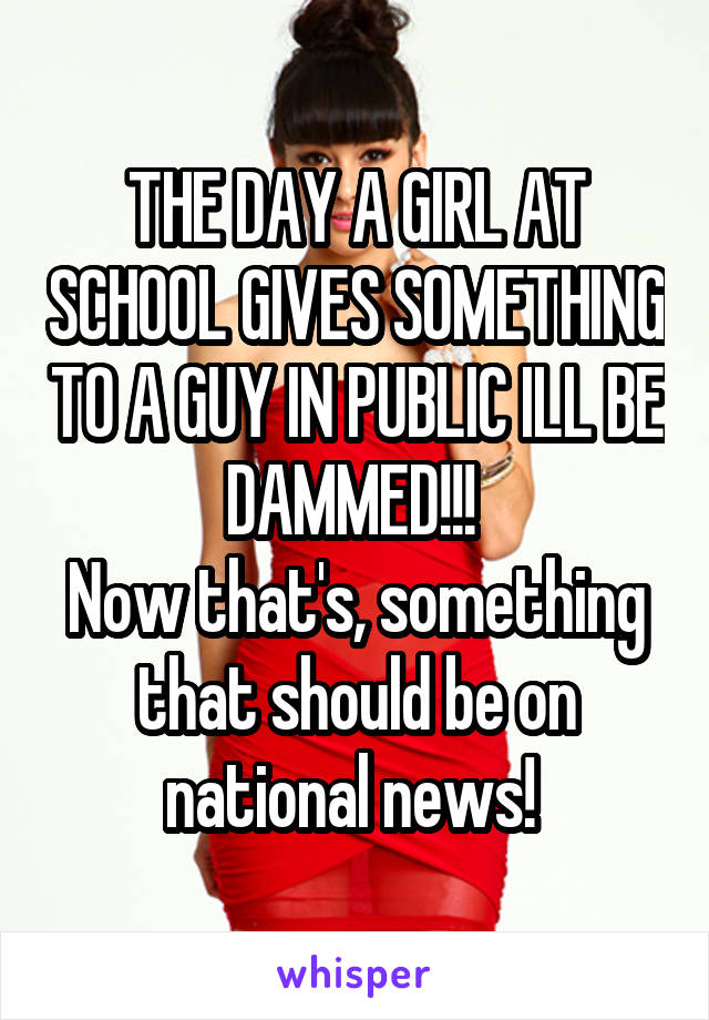 THE DAY A GIRL AT SCHOOL GIVES SOMETHING TO A GUY IN PUBLIC ILL BE DAMMED!!! 
Now that's, something that should be on national news! 