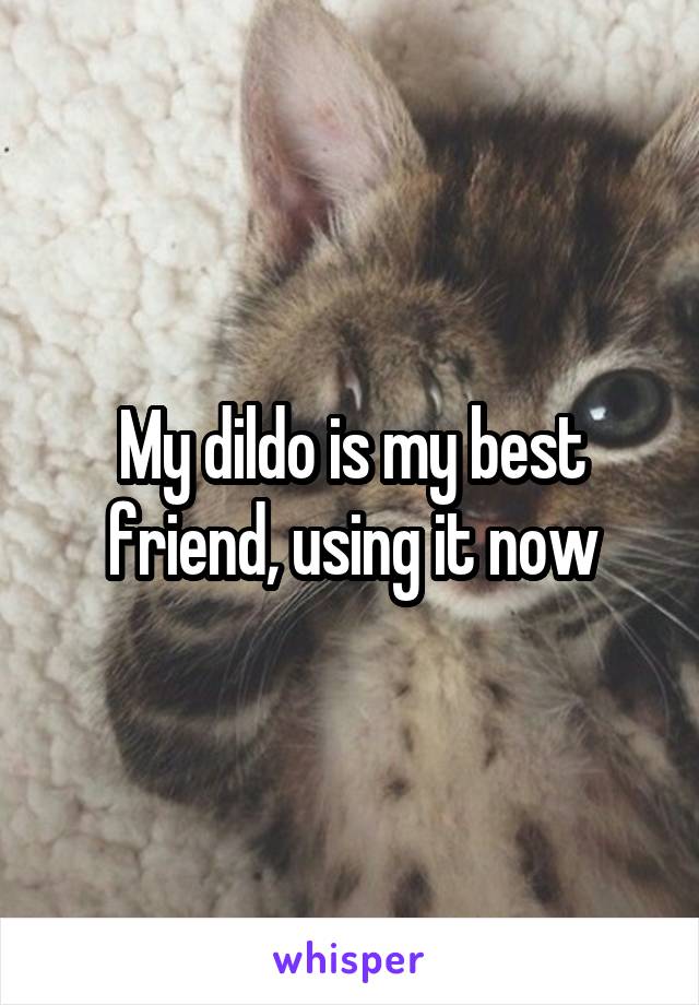 My dildo is my best friend, using it now