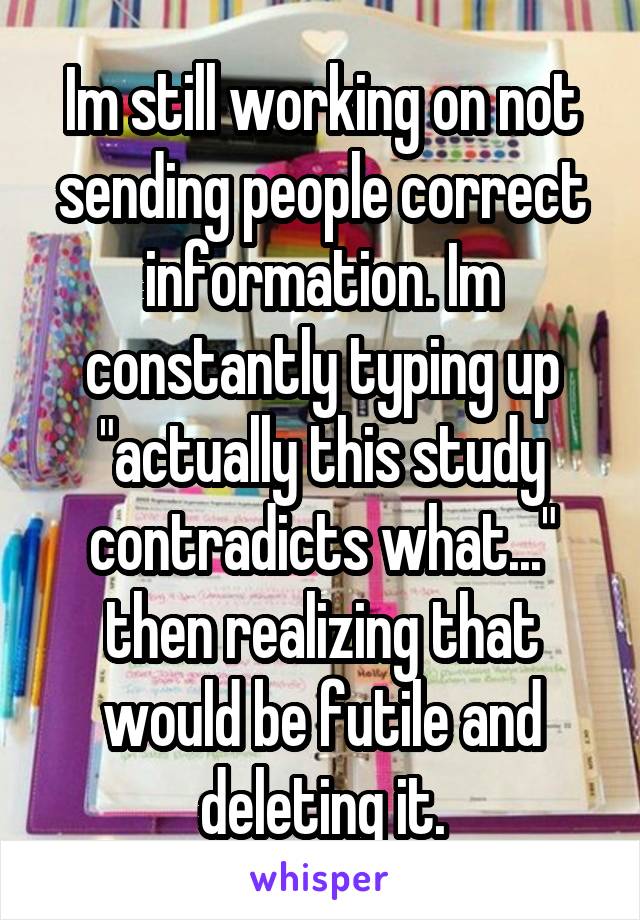 Im still working on not sending people correct information. Im constantly typing up "actually this study contradicts what..." then realizing that would be futile and deleting it.