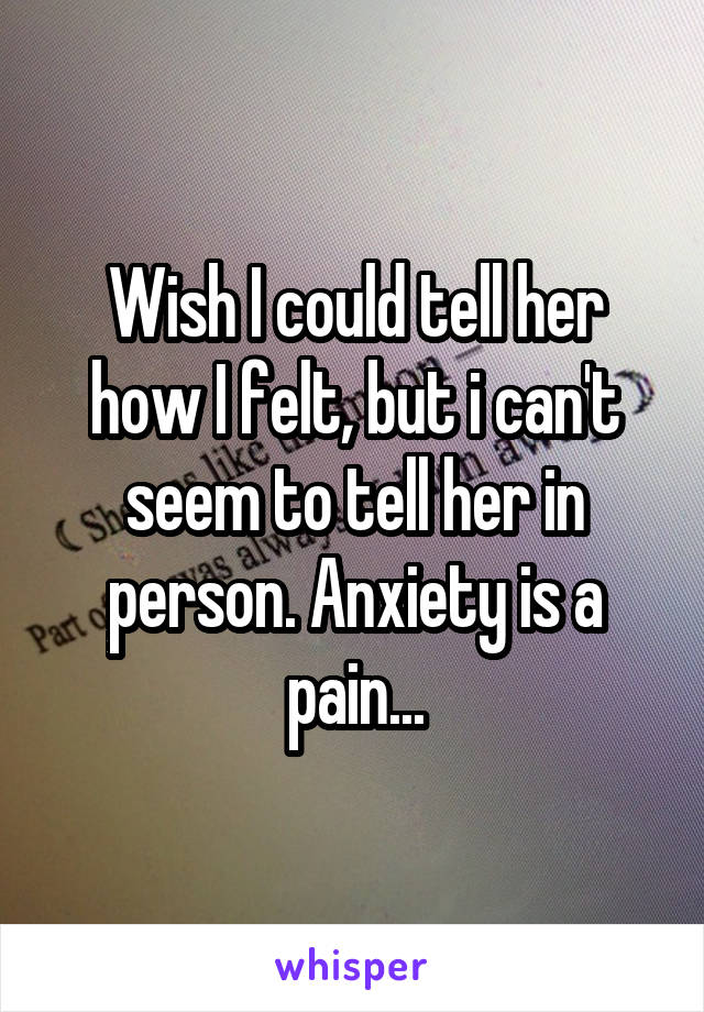 Wish I could tell her how I felt, but i can't seem to tell her in person. Anxiety is a pain...