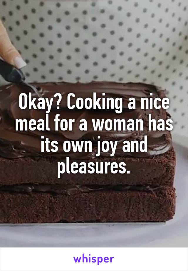 Okay? Cooking a nice meal for a woman has its own joy and pleasures.