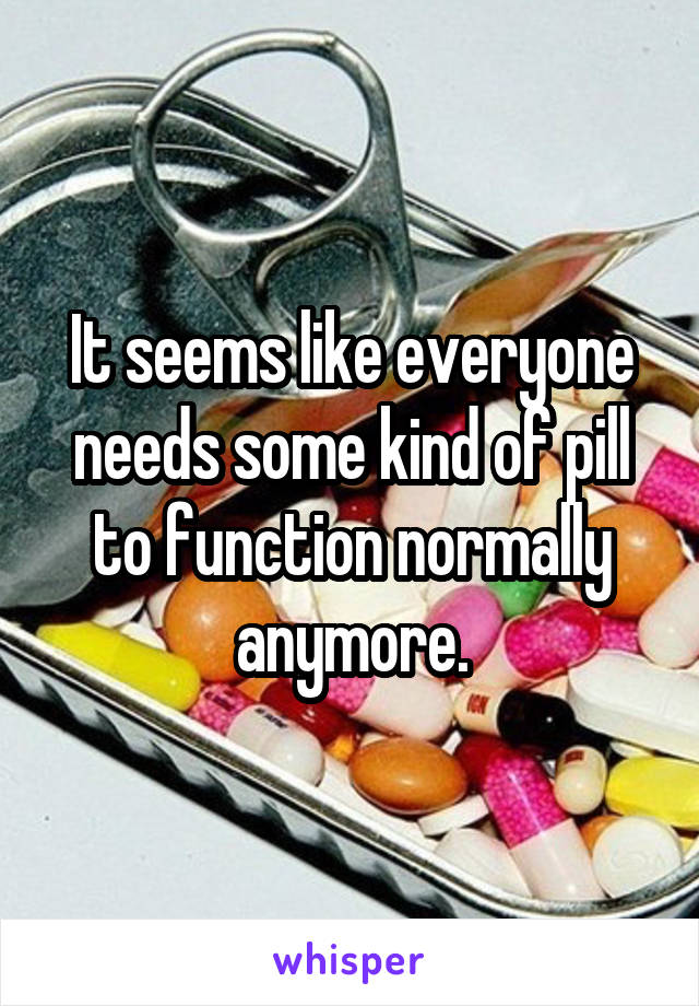 It seems like everyone needs some kind of pill to function normally anymore.