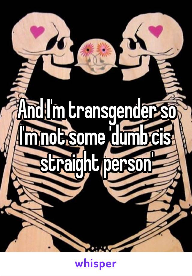 And I'm transgender so I'm not some 'dumb cis  straight person'