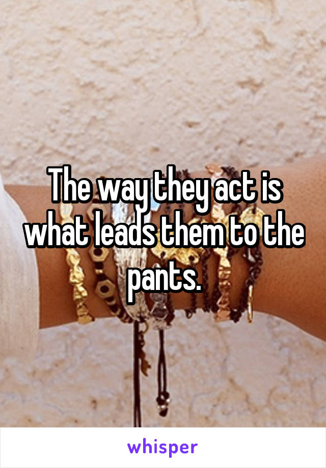 The way they act is what leads them to the pants.