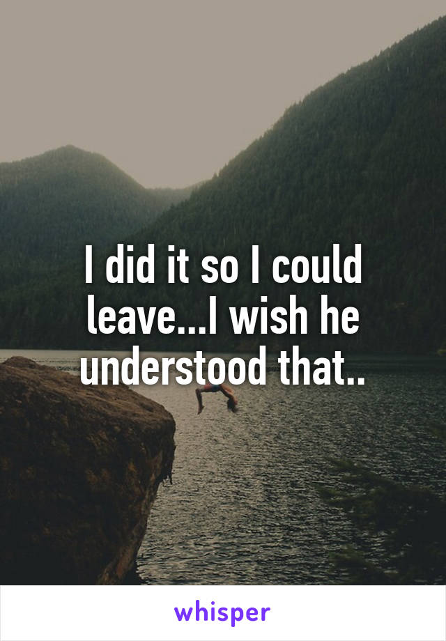 I did it so I could leave...I wish he understood that..