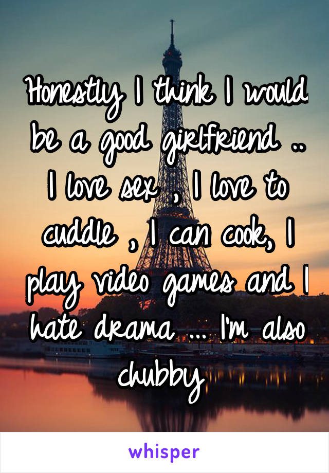 Honestly I think I would be a good girlfriend .. I love sex , I love to cuddle , I can cook, I play video games and I hate drama ... I'm also chubby 