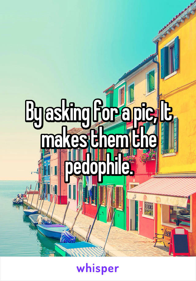 By asking for a pic, It makes them the pedophile.