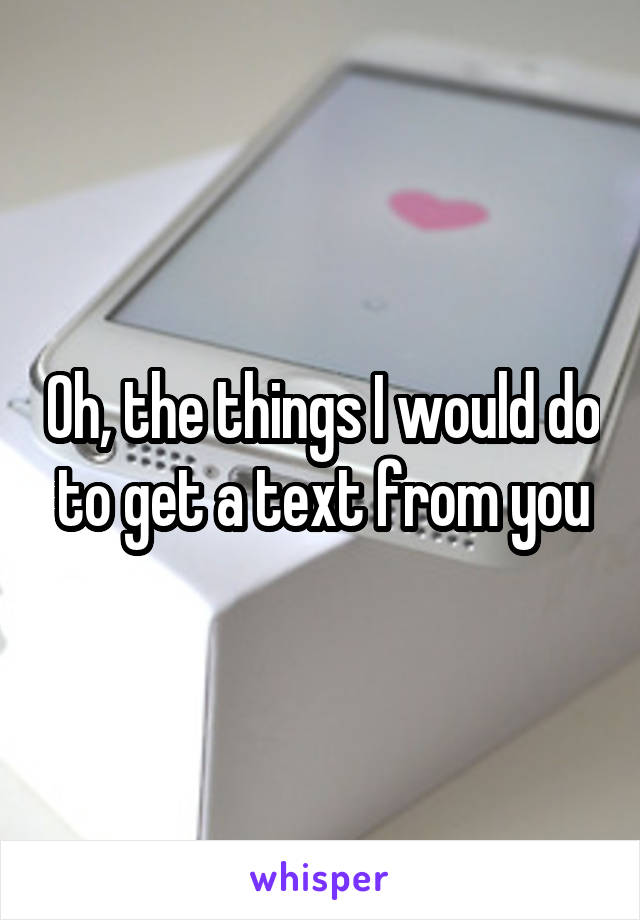 Oh, the things I would do to get a text from you