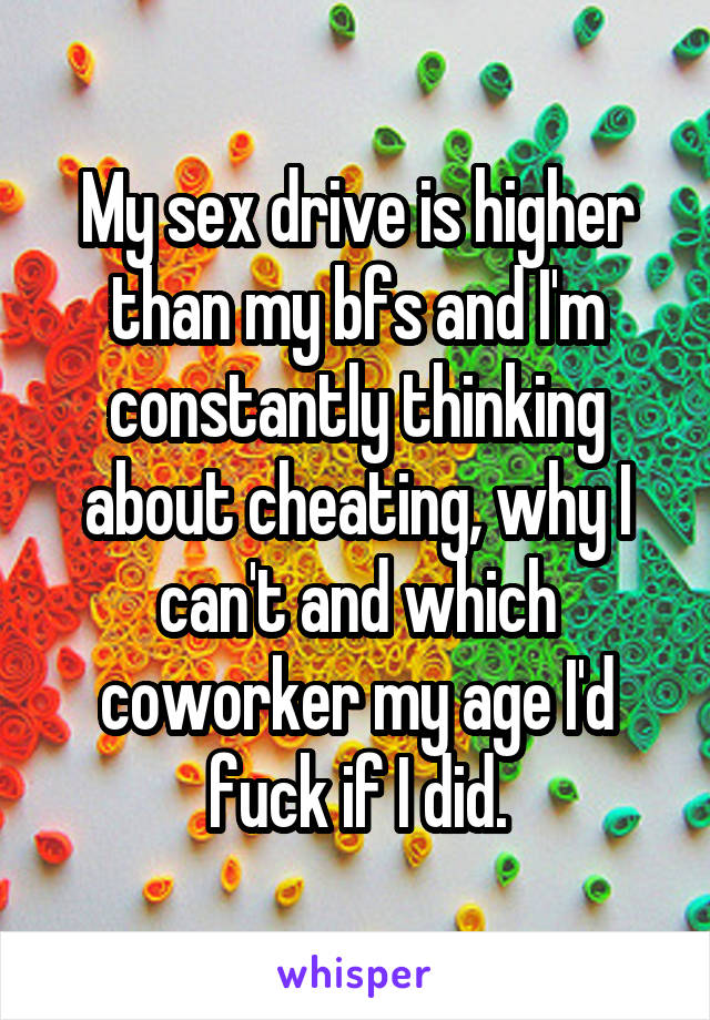 My sex drive is higher than my bfs and I'm constantly thinking about cheating, why I can't and which coworker my age I'd fuck if I did.