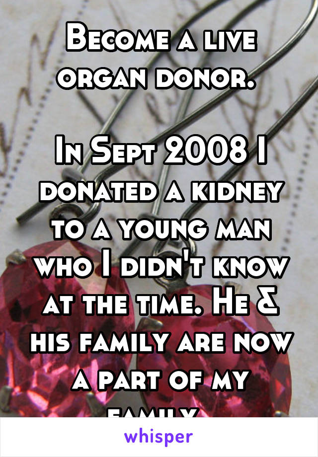 Become a live organ donor. 

In Sept 2008 I donated a kidney to a young man who I didn't know at the time. He & his family are now a part of my family. 