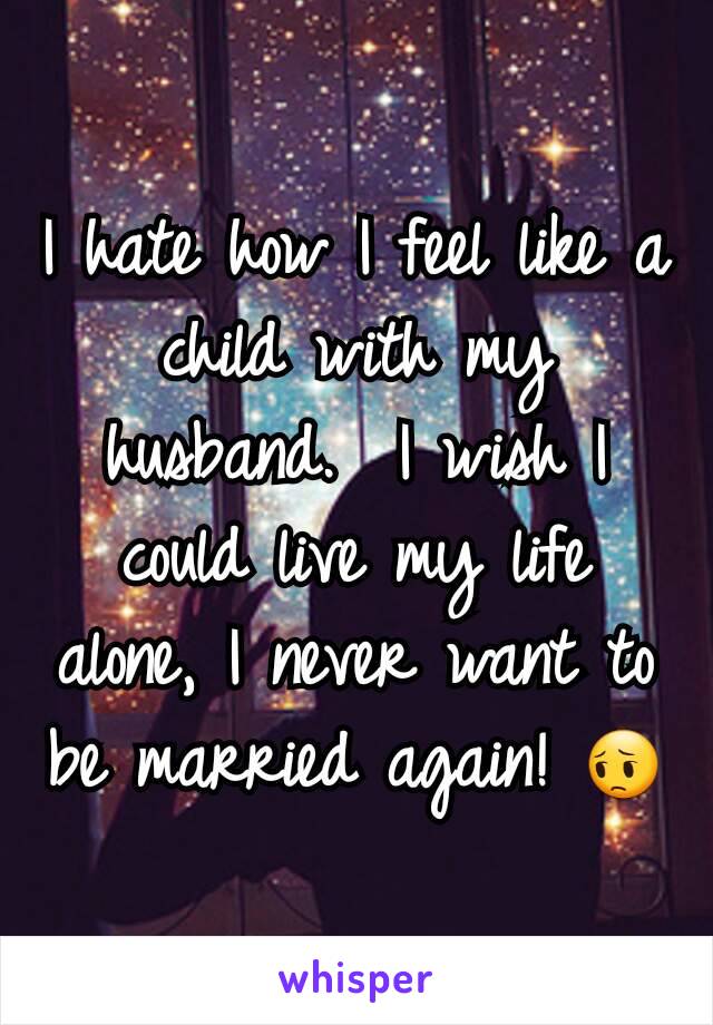 I hate how I feel like a child with my husband.  I wish I could live my life alone, I never want to be married again! 😔