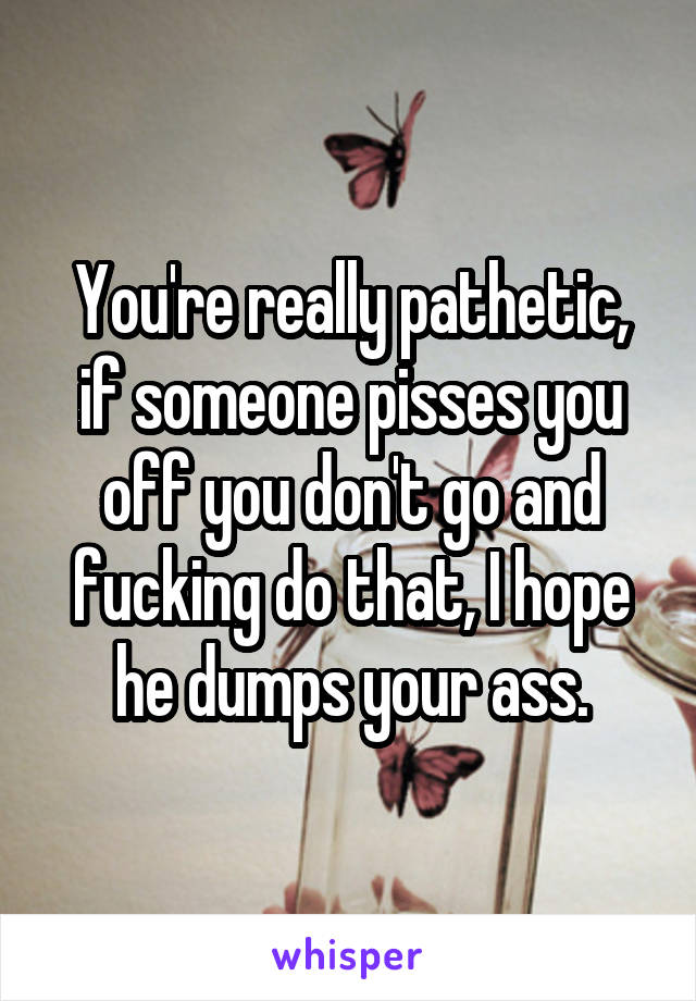 You're really pathetic, if someone pisses you off you don't go and fucking do that, I hope he dumps your ass.